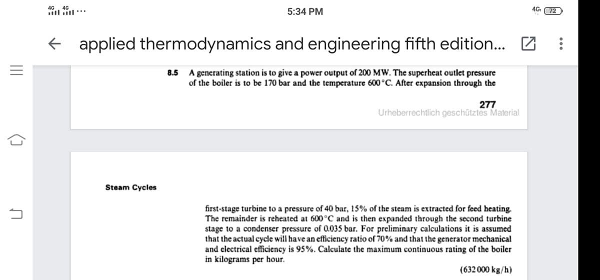 4G
4G
4G
5:34 PM
72
applied thermodynamics and engineering fifth edition... Z
8.5 A generating station is to give a power output of 200 MW. The superheat outlet pressure
of the boiler is to be 170 bar and the temperature 600°C. After expansion through the
277
Urheberrechtlich geschütztes Material
Steam Cycles
first-stage turbine to a pressure of 40 bar, 15% of the steam is extracted for feed heating.
The remainder is reheated at 600°C and is then expanded through the second turbine
stage to a condenser pressure of 0.035S bar. For preliminary calculations it is assumed
that the actual cycle will have an efficiency ratio of 70% and that the generator mechanical
and clectrical efficiency is 95%. Calculate the maximum continuous rating of the boiler
in kilograms per hour.
(632 000 kg/h)
()
