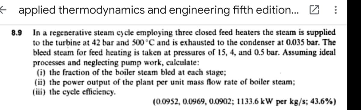 ¢ applied thermodynamics and engineering fifth edition. Z
8.9 In a regenerative steam cy cle employing three closed feed heaters the steam is supplied
to the turbine at 42 bar and 500 °C and is exhausted to the condenser at 0.035 bar. The
bleed steam for fecd heating is taken at pressures of 15, 4, and 0.5 bar. Assuming ideal
processes and neglecting pump work, calculate:
(i) the fraction of the boiler steam bled at each stage;
(ii) the power output of the plant per unit mass flow rate of boiler steam;
(iii) the cycle efficiency.
(0.0952, 0.0969, 0.0902; 1133.6 kW per kg/s; 43.6%)
