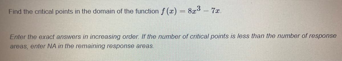 Find the critical points in the domain of the function f(x) = 8x³ - 7x.
Enter the exact answers in increasing order. If the number of critical points is less than the number of response
areas, enter NA in the remaining response areas.