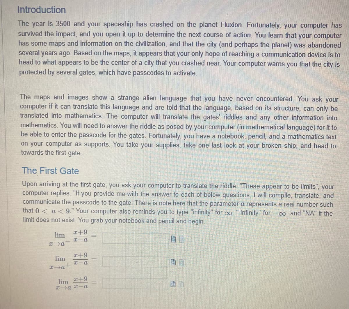 Introduction
The year is 3500 and your spaceship has crashed on the planet Fluxion. Fortunately, your computer has
survived the impact, and you open it up to determine the next course of action. You learn that your computer
has some maps and information on the civilization, and that the city (and perhaps the planet) was abandoned
several years ago. Based on the maps, it appears that your only hope of reaching a communication device is to
head to what appears to be the center of a city that you crashed near. Your computer warns you that the city is
protected by several gates, which have passcodes to activate.
The maps and images show a strange alien language that you have never encountered. You ask your
computer if it can translate this language and are told that the language, based on its structure, can only be
translated into mathematics. The computer will translate the gates' riddles and any other information into
mathematics. You will need to answer the riddle as posed by your computer (in mathematical language) for it to
be able to enter the passcode for the gates. Fortunately, you have a notebook, pencil, and a mathematics text
on your computer as supports. You take your supplies, take one last look at your broken ship, and head to
towards the first gate.
The First Gate
Upon arriving at the first gate, you ask your computer to translate the riddle. "These appear to be limits", your
computer replies. "If you provide me with the answer to each of below questions, I will compile, translate, and
communicate the passcode to the gate. There is note here that the parameter a represents a real number such
that 0< a <9." Your computer also reminds you to type "infinity" for oo, "-infinity" for -oo, and "NA" if the
limit does not exist. You grab your notebook and pencil and begin.
lim
x→a
lim
x+a+
x+9
x-a
x+9
HIA
lim +9
xa xa