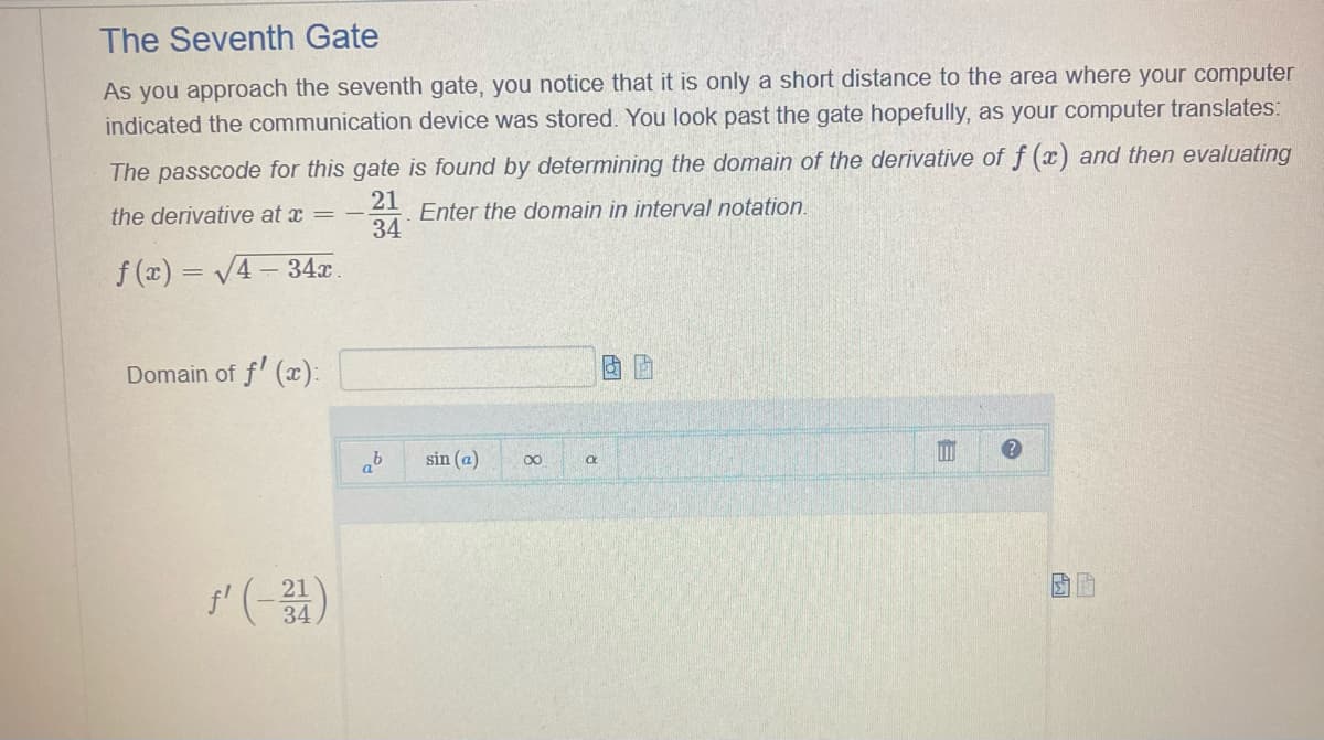 The Seventh Gate
As you approach the seventh gate, you notice that it is only a short distance to the area where your computer
indicated the communication device was stored. You look past the gate hopefully, as your computer translates:
The passcode for this gate is found by determining the domain of the derivative of f(x) and then evaluating
21
Enter the domain in interval notation.
34
the derivative at x = -
f(x)=√4-34x.
Domain of f'(x):
ƒ' (-31)
b
sin (a)
8
a
Q
B