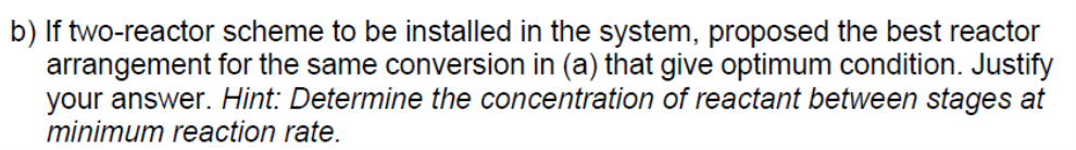 b) If two-reactor scheme to be installed in the system, proposed the best reactor
arrangement for the same conversion in (a) that give optimum condition. Justify
your answer. Hint: Determine the concentration of reactant between stages at
minimum reaction rate.
