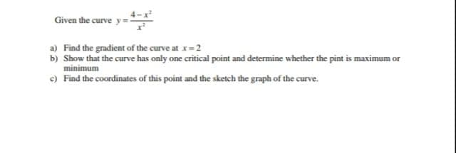 Given the curve:
a) Find the gradient of the curve at x= 2
b) Show that the curve has only one critical point and determine whether the pint is maximum or
minimum
c) Find the coordinates of this point and the sketch the graph of the curve.

