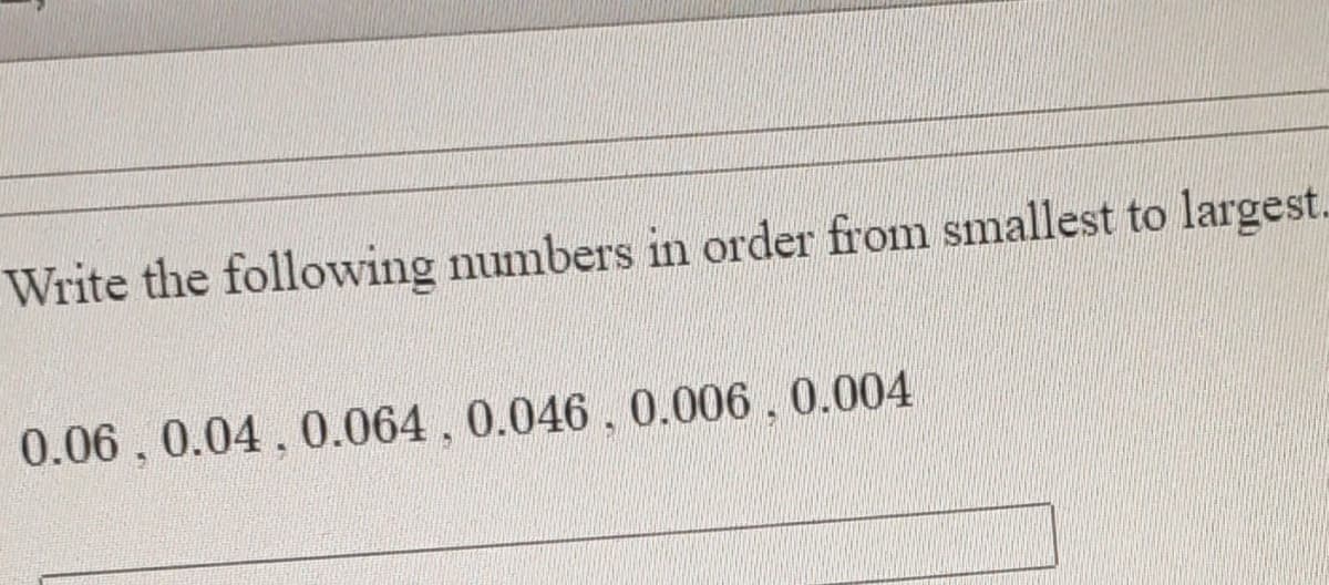 Write the following numbers in order from smallest to largest.
0.06.0.04,0.064, 0.046 , 0.006, 0.004
