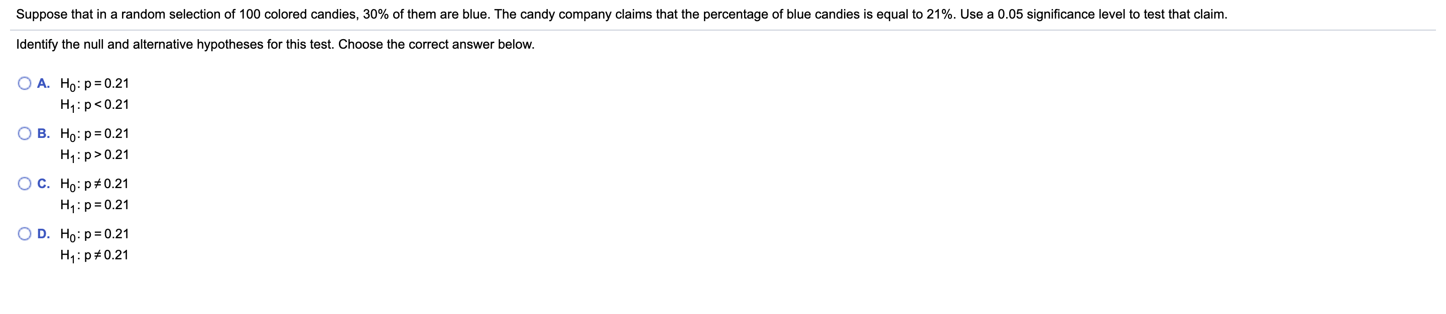 Suppose that in a random selection of 100 colored candies, 30% of them are blue. The candy company claims that the percentage of blue candies is equal to 21%. Use a 0.05 significance level to test that claim.
Identify the null and alternative hypotheses for this test. Choose the correct answer below.
А. Но: р30.21
H1:p<0.21
В. Но: Р3D0.21
H4:p>0.21
С. Но: р#0.21
H1:p= 0.21
D. Ho: p= 0.21
H1:p#0.21

