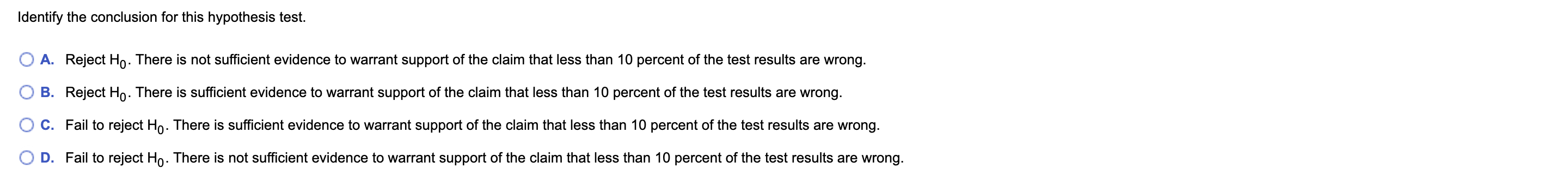 Identify the conclusion for this hypothesis test.
A. Reject Ho. There is not sufficient evidence to warrant support of the claim that less than 10 percent of the test results are wrong.
B. Reject Ho. There is sufficient evidence to warrant support of the claim that less than 10 percent of the test results are wrong.
C. Fail to reject Ho. There is sufficient evidence to warrant support of the claim that less than 10 percent of the test results are wrong.
D.
Fail to reject Ho. There is not sufficient evidence to warrant support of the claim that less than 10 percent of the test results are wrong.
