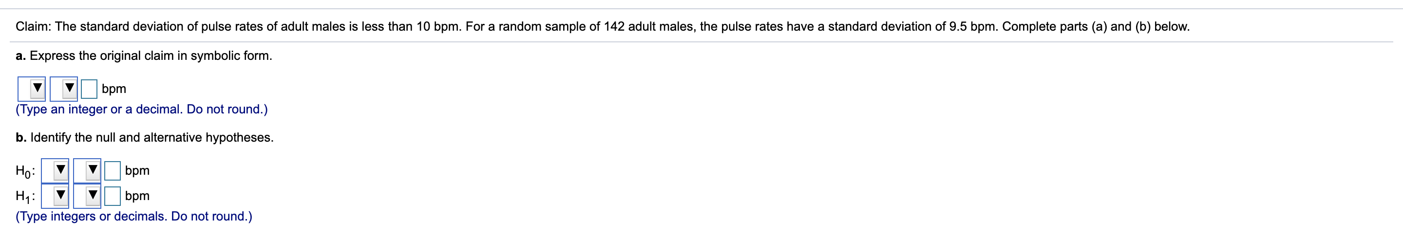 Claim: The standard deviation of pulse rates of adult males is less than 10 bpm. For a random sample of 142 adult males, the pulse rates have a standard deviation of 9.5 bpm. Complete parts (a) and (b) below.
a. Express the original claim in symbolic form.
bpm
(Type an integer or a decimal. Do not round.)
b. Identify the null and alternative hypotheses.
Họ:
bpm
Нu:
bpm
(Type integers or decimals. Do not round.)
