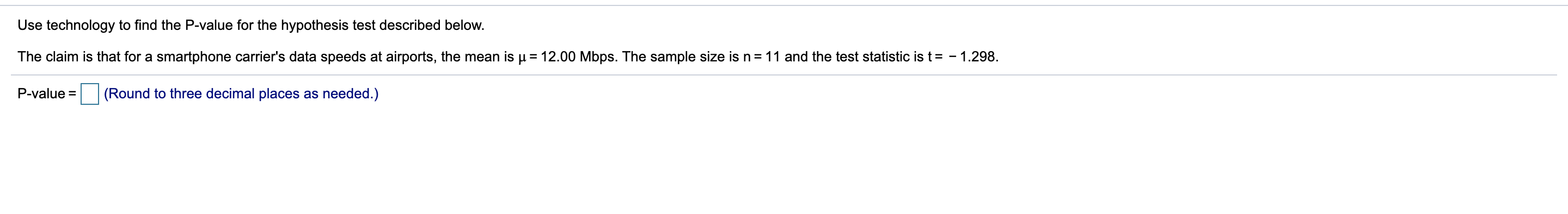Use technology to find the P-value for the hypothesis test described below.
The claim is that for a smartphone carrier's data speeds at airports, the mean is u = 12.00 Mbps. The sample size isn=11 and the test statistic is t= - 1.298.
(Round to three decimal places as needed.)
P-value =
