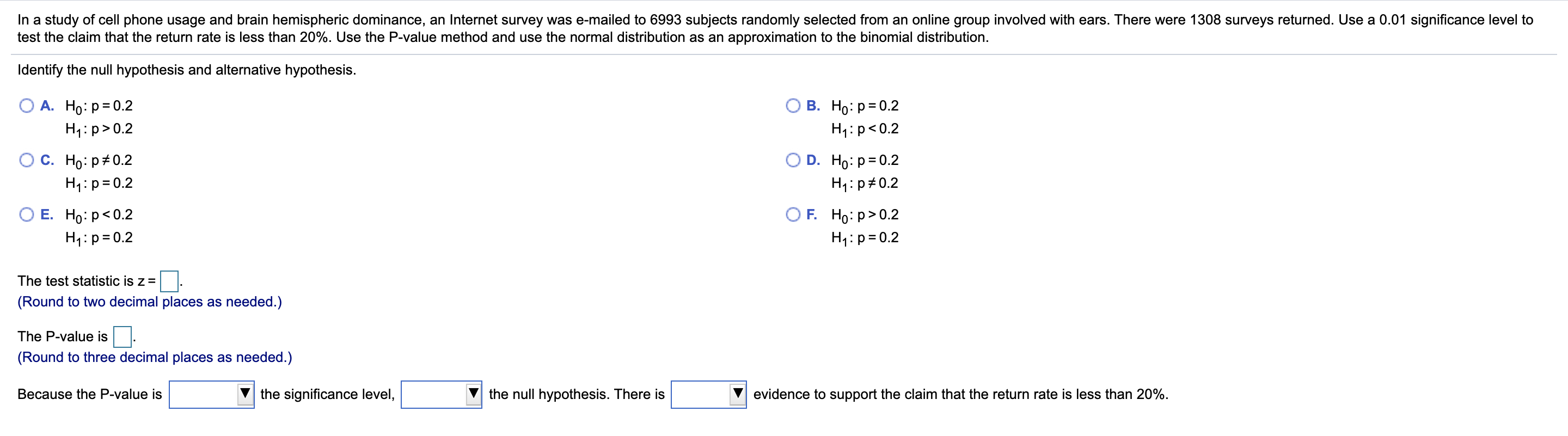 In a study of cell phone usage and brain hemispheric dominance, an Internet survey was e-mailed to 6993 subjects randomly selected from an online group involved with ears. There were 1308 surveys returned. Use a 0.01 significance level to
test the claim that the return rate is less than 20%. Use the P-value method and use the normal distribution as an approximation to the binomial distribution.
Identify the null hypothesis and alternative hypothesis.
В. Но: р3D0.2
А. Но: р3D0.2
H1:p>0.2
H1:p<0.2
С. Но: р#0.2
O D. Ho: p= 0.2
H4:p=0.2
H1: p#0.2
O F. Но: р> 0.2
Е. Но: р<0.2
H4:p=0.2
H4:p=0.2
The test statistic is z =
(Round to two decimal places as needed.)
The P-value is
(Round to three decimal places as needed.)
Because the P-value is
the significance level,
the null hypothesis. There is
evidence to support the claim that the return rate is less than 20%.
