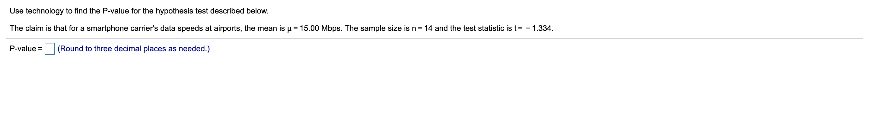 Use technology to find the P-value for the hypothesis test described below.
The claim is that for a smartphone carrier's data speeds at airports, the mean is u 15.00 Mbps. The sample size is n
14 and the test statistic is t = - 1.334
(Round to three decimal places as needed.)
P-value
