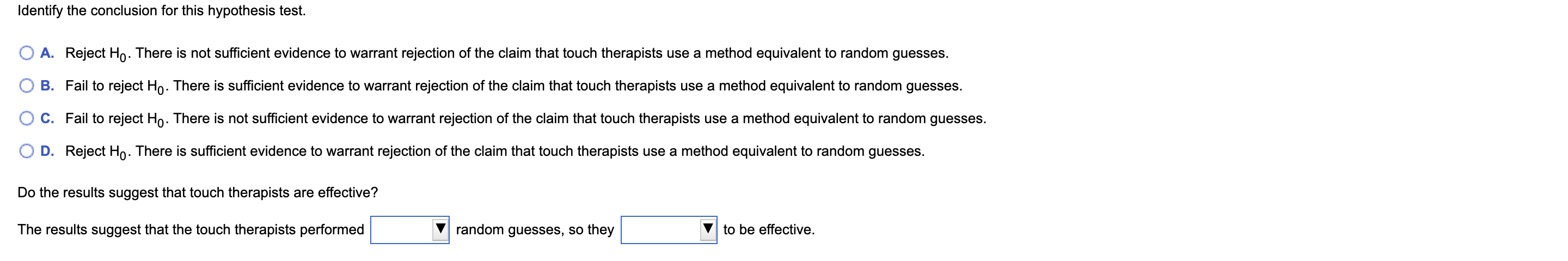 Identify the conclusion for this hypothesis test.
A. Reject Ho. There is not sufficient evidence to warrant rejection of the claim that touch therapists use a method equivalent to random guesses.
B. Fail to reject Ho. There is sufficient evidence to warrant rejection of the claim that touch therapists use a method equivalent to random guesses.
C. Fail to reject Ho. There is not sufficient evidence to warrant rejection of the claim that touch therapists use a method equivalent to random guesses.
D. Reject Ho. There is sufficient evidence to warrant rejection of the claim that touch therapists use a method equivalent to random guesses.
Do the results suggest that touch therapists are effective?
random guesses, so they
The results suggest that the touch therapists performed
to be effective.

