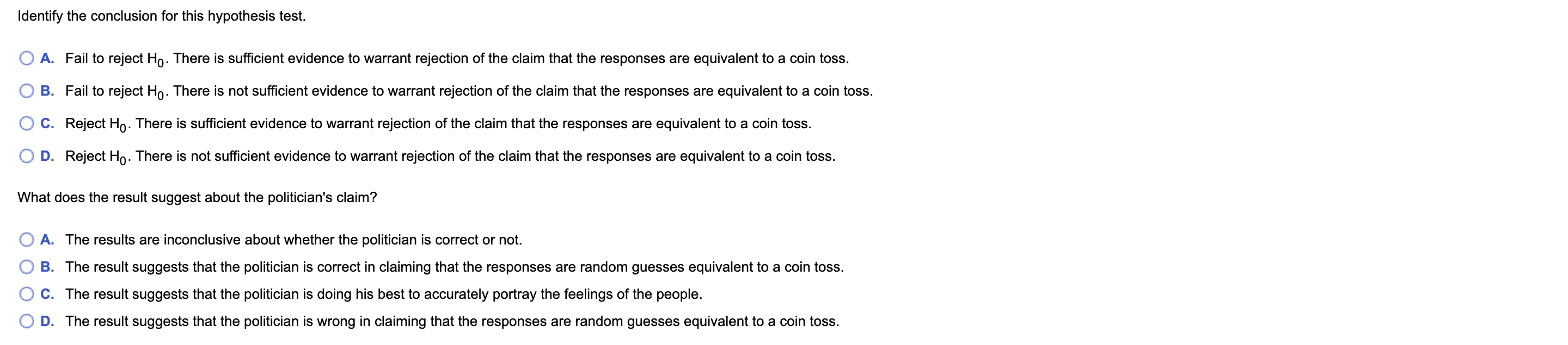 Identify the conclusion for this hypothesis test.
A. Fail to reject Ho. There is sufficient evidence to warrant rejection of the claim that the responses are equivalent to a coin toss.
B. Fail to reject Ho. There is not sufficient evidence to warrant rejection of the claim that the responses are equivalent to a coin toss.
C. Reject Ho. There is sufficient evidence to warrant rejection of the claim that the responses are equivalent to a coin toss.
D. Reject Ho. There is not sufficient evidence to warrant rejection of the claim that the responses are equivalent to a coin toss.
What does the result suggest about the politician's claim?
A. The results are inconclusive about whether the politician is correct or not.
B. The result suggests that the politician is correct in claiming that the responses are random guesses equivalent to a coin toss.
C. The result suggests that the politician is doing his best to accurately portray the feelings of the people.
D. The result suggests that the politician is wrong in claiming that the responses are random guesses equivalent to a coin toss.
