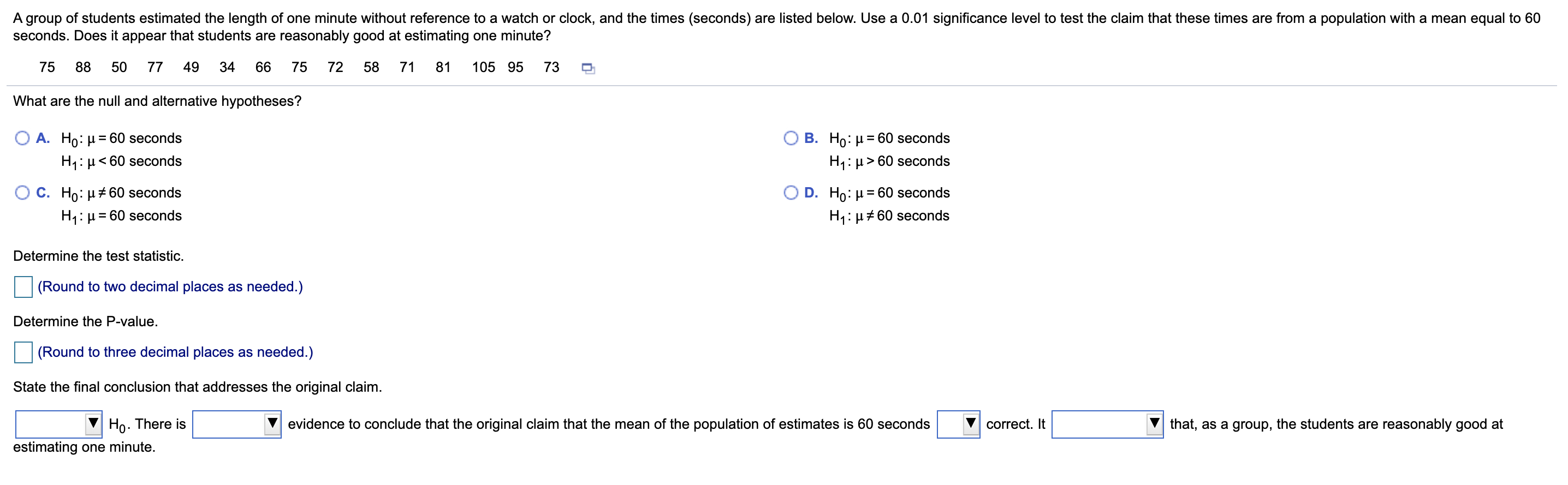 A group of students estimated the length of one minute without reference to a watch or clock, and the times (seconds) are listed below. Use a 0.01 significance level to test the claim that these times are from a population with a mean equal to 60
seconds. Does it appear that students are reasonably good at estimating one minute?
75
88
50
77
49
34
66
75
72
58
71
81
105 95
73
What are the null and alternative hypotheses?
O A. Ho: µ= 60 seconds
B. Ho: µ = 60 seconds
%3D
%3D
H1: µ< 60 seconds
H1: µ > 60 seconds
C. Ho: µ + 60 seconds
D. Ho: µ = 60 seconds
H1: µ= 60 seconds
H1: µ# 60 seconds
Determine the test statistic.
(Round to two decimal places as needed.)
Determine the P-value.
(Round to three decimal places as needed.)
State the final conclusion that addresses the original claim.
Ho. There is
estimating one minute.
evidence to conclude that the original claim that the mean of the population of estimates is 60 seconds
correct. It
that, as a group, the students are reasonably good at
