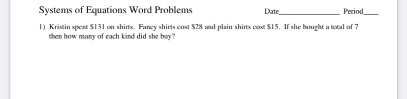 Systems of Equations Word Problems
Date
Period
1) Kristin spent $131 on shirts. Fancy shirts cost $28 and plain shirts cost $15. If she bought a total of 7
then how many of each kind did she buy?
