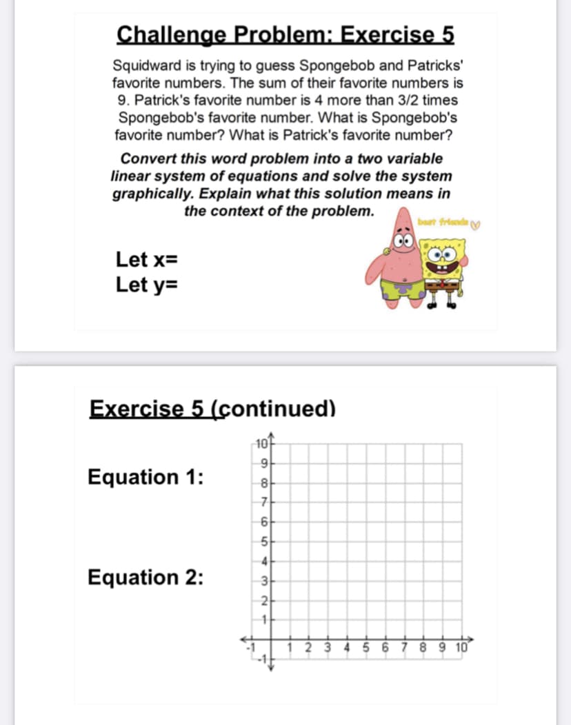 Challenge Problem: Exercise 5
Squidward is trying to guess Spongebob and Patricks'
favorite numbers. The sum of their favorite numbers is
9. Patrick's favorite number is 4 more than 3/2 times
Spongebob's favorite number. What is Spongebob's
favorite number? What is Patrick's favorite number?
Convert this word problem into a two variable
linear system of equations and solve the system
graphically. Explain what this solution means in
the context of the problem.
bart friande y
Let x=
Let y=
Exercise 5 (continued)
1아
9-
Equation 1:
8
-가
6
5
4
Equation 2:
3
2
11
1 2 3 4 5 6 7 8 9 10
