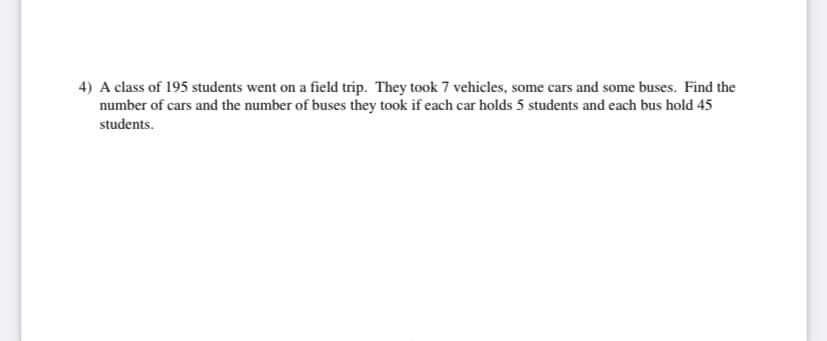 4) A class of 195 students went on a field trip. They took 7 vehicles, some cars and some buses. Find the
number of cars and the number of buses they took if each car holds 5 students and each bus hold 45
students.

