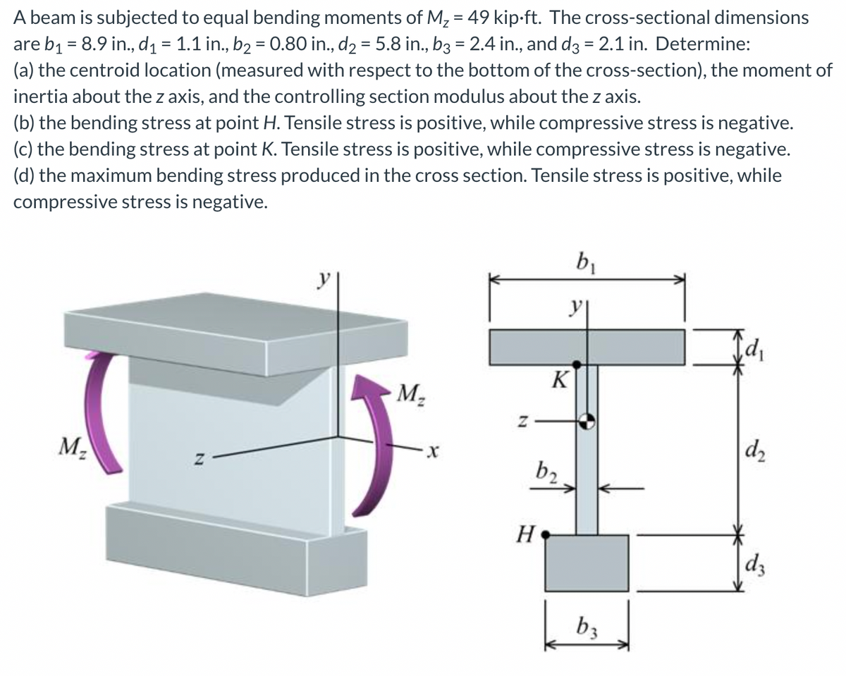 A beam is subjected to equal bending moments of M₂ = 49 kip-ft. The cross-sectional dimensions
are b₁ = 8.9 in., d₁ = 1.1 in., b₂ = 0.80 in., d₂ = 5.8 in., b3 = 2.4 in., and d3 = 2.1 in. Determine:
(a) the centroid location (measured with respect to the bottom of the cross-section), the moment of
inertia about the z axis, and the controlling section modulus about the z axis.
(b) the bending stress at point H. Tensile stress is positive, while compressive stress is negative.
(c) the bending stress at point K. Tensile stress is positive, while compressive stress is negative.
(d) the maximum bending stress produced in the cross section. Tensile stress is positive, while
compressive stress is negative.
M₂
Z
M₂
X
Z
b₂
H
K
b₁
y|
b3
Cd₁
d₂
dz