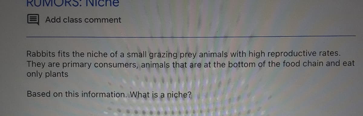 (5: Niche
Add class comment
Rabbits fits the niche of a small grazing prey animals with high reproductive rates.
They are primary consumers, animals that are at the bottom of the food chain and eat
only plants
Based on this information. What is a niche?

