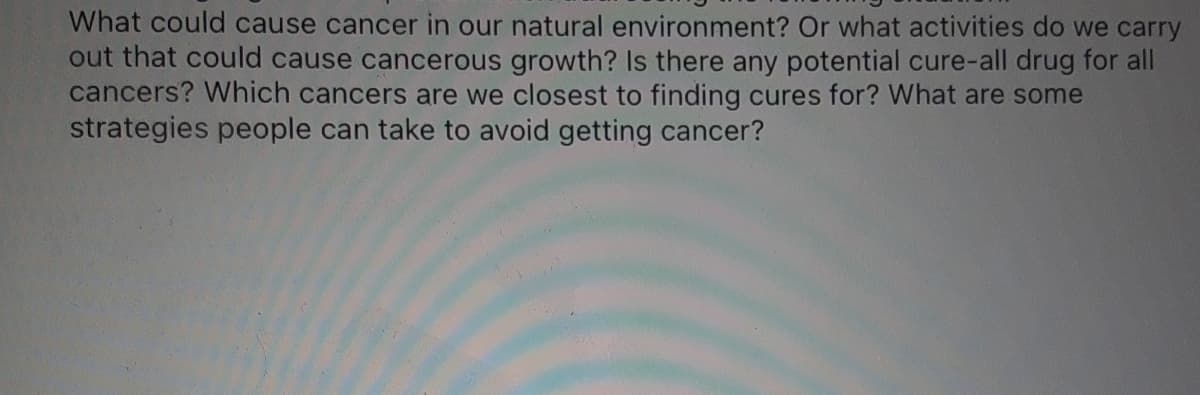What could cause cancer in our natural environment? Or what activities do we carry
out that could cause cancerous growth? Is there any potential cure-all drug for all
cancers? Which cancers are we closest to finding cures for? What are some
strategies people can take to avoid getting cancer?
