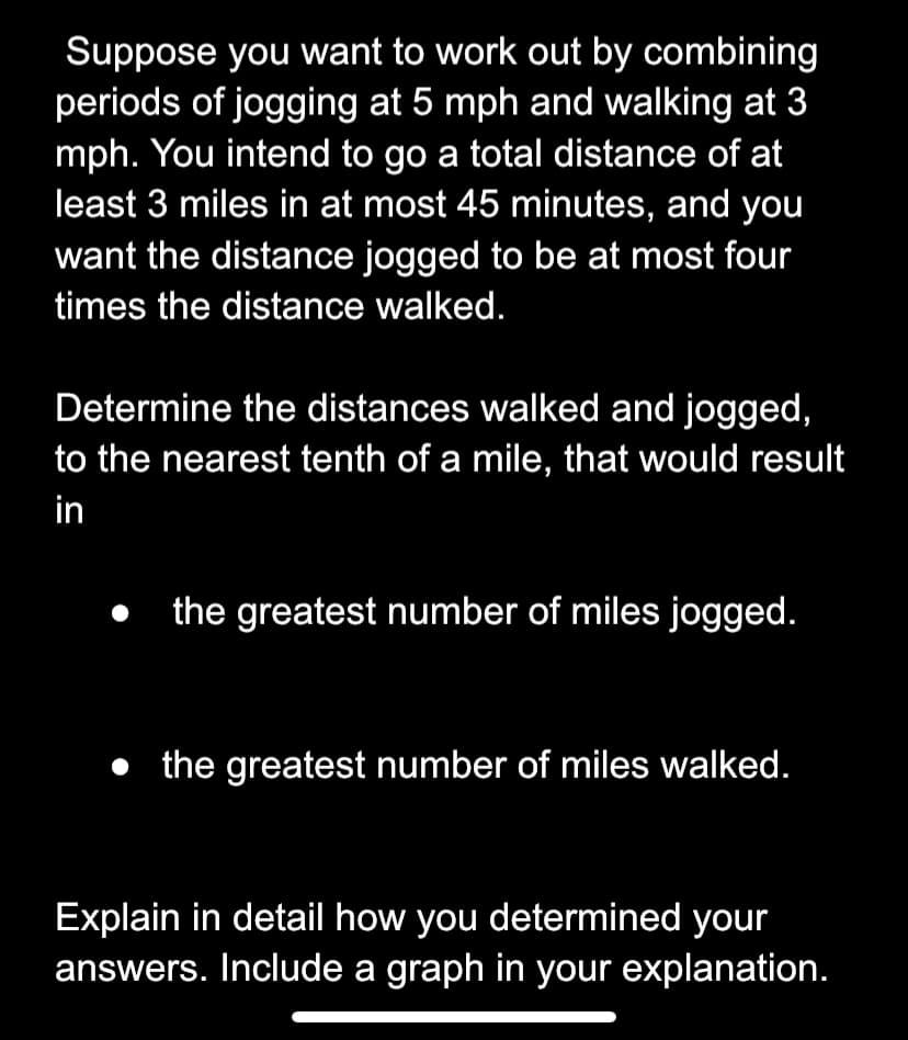 Suppose you want to work out by combining
periods of jogging at 5 mph and walking at 3
mph. You intend to go a total distance of at
least 3 miles in at most 45 minutes, and you
want the distance jogged to be at most four
times the distance walked.
Determine the distances walked and jogged,
to the nearest tenth of a mile, that would result
in
the greatest number of miles jogged.
• the greatest number of miles walked.
Explain in detail how you determined your
answers. Include a graph in your explanation.
