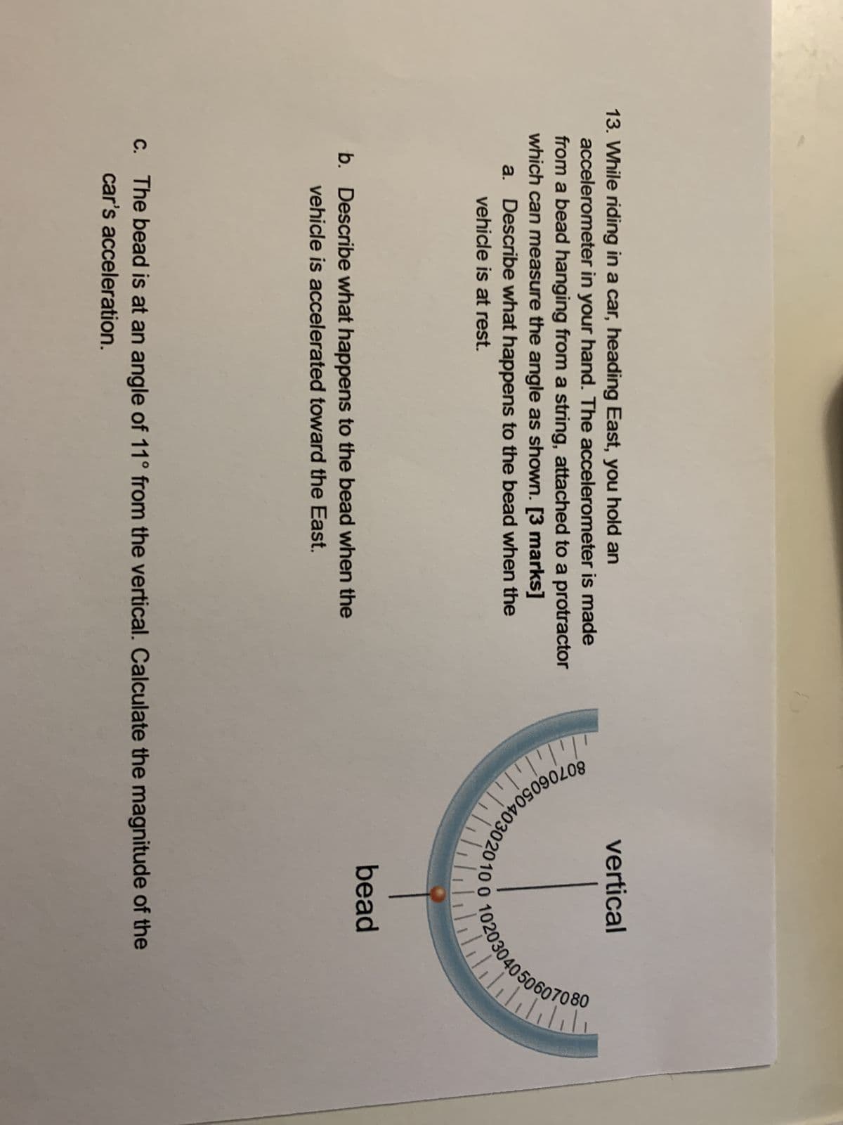 13. While riding in a car, heading East, you hold an
accelerometer in your hand. The accelerometer is made
from a bead hanging from a string, attached to a protractor
which can measure the angle as shown. [3 marks]
a. Describe what happens to the bead when the
vehicle is at rest.
b. Describe what happens to the bead when the
vehicle is accelerated toward the East.
0706050
vertical
bead
c. The bead is at an angle of 11° from the vertical. Calculate the magnitude of the
car's acceleration.
40506070