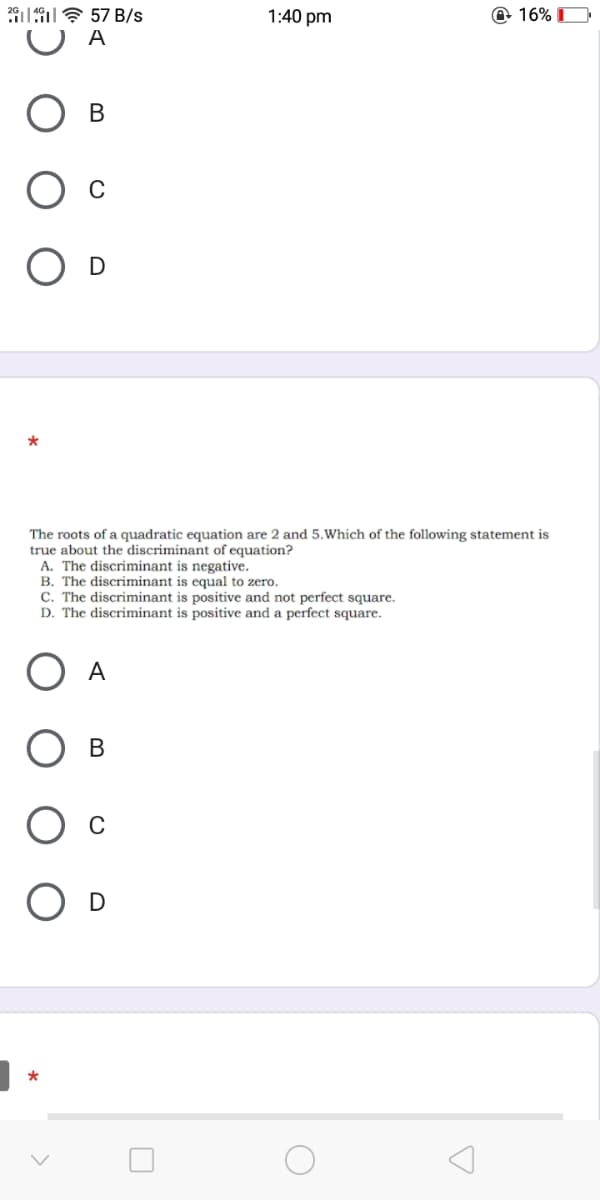 197 57 B/s
1:40 pm
O 16% D
A
В
O D
The roots of a quadratic equation are 2 and 5.Which of the following statement is
true about the discriminant of equation?
A. The discriminant is negative.
B. The discriminant is equal to zero.
C. The discriminant is positive and not perfect square.
D. The discriminant is positive and a perfect square.
A
