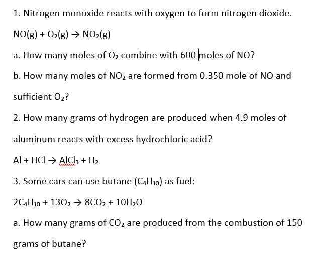 1. Nitrogen monoxide reacts with oxygen to form nitrogen dioxide.
NO(g) + O2(g) →> NO2(g)
a. How many moles of O2 combine with 600 moles of NO?
b. How many moles of NO2 are formed from 0.350 mole of NO and
sufficient 02?
2. How many grams of hydrogen are produced when 4.9 moles of
aluminum reacts with excess hydrochloric acid?
Al + HCI → AICI3 + H2
wwww
3. Some cars can use butane (C4H10) as fuel:
2C4H10 + 1302 → 8CO2 + 10H20
a. How many grams of CO, are produced from the combustion of 150
grams of butane?

