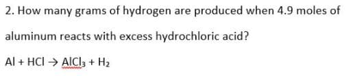 2. How many grams of hydrogen are produced when 4.9 moles of
aluminum reacts with excess hydrochloric acid?
Al + HCI → AICI3, + H2
