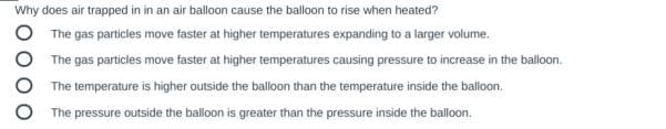 Why does air trapped in in an air balloon cause the balloon to rise when heated?
The gas particles move faster at higher temperatures expanding to a larger volume.
The gas particles move faster at higher temperatures causing pressure to increase in the balloon.
The temperature is higher outside the balloon than the temperature inside the balloon.
The pressure outside the balloon is greater than the pressure inside the balloon.
