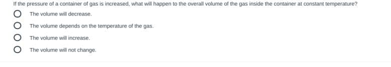 If the pressure of a container of gas is increased, what will happen to the overall volume of the gas inside the container at constant temperature?
The volume will decrease.
The volume depends on the temperature of the gas.
The volume will increase.
The volume will not change.
