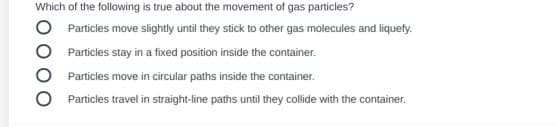 Which of the following is true about the movement of gas particles?
Particles move slightly until they stick to other gas molecules and liquefy.
Particles stay in a fixed position inside the container.
Particles move in circular paths inside the container.
Particles travel in straight-line paths until they collide with the container.
