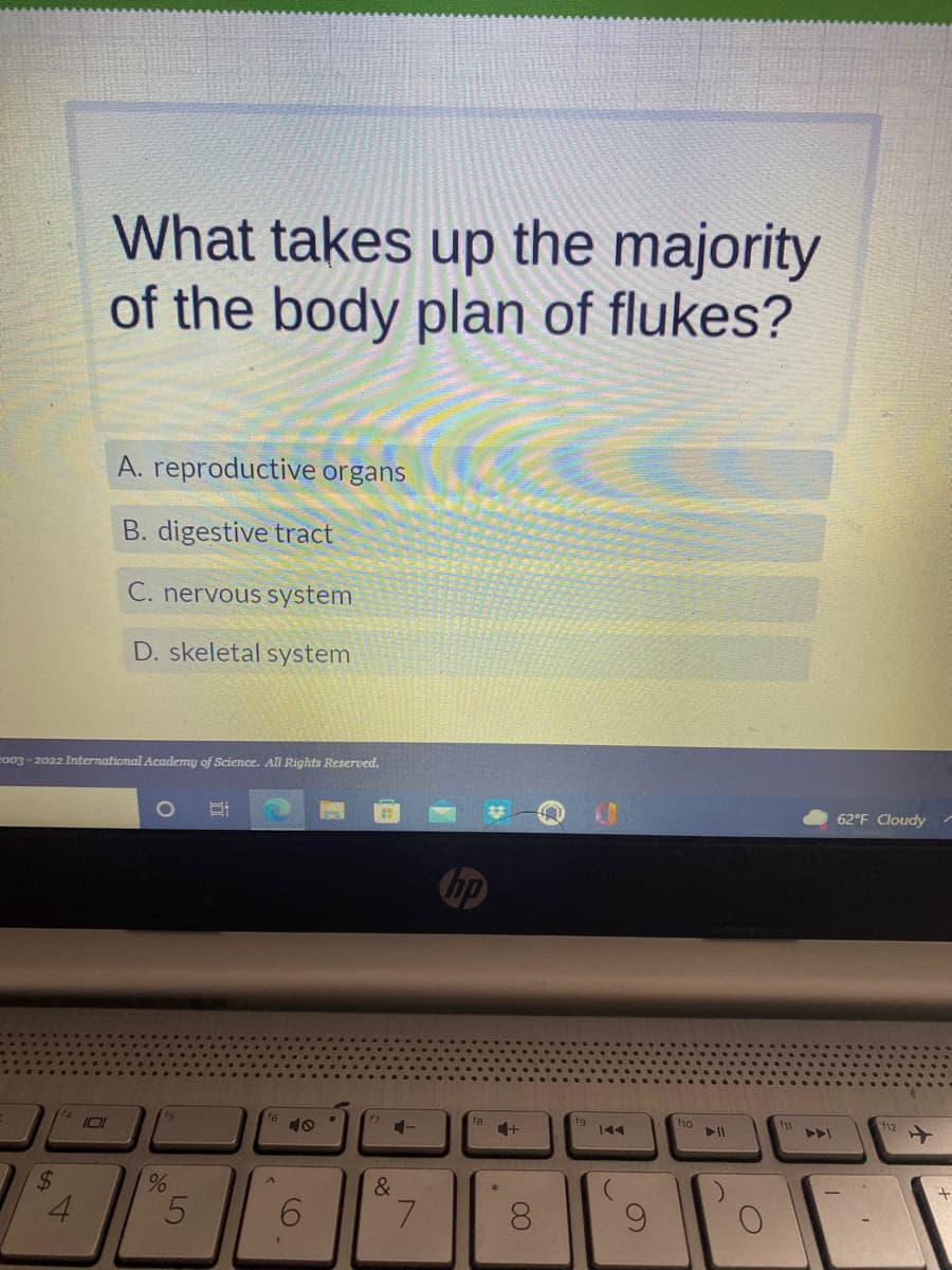 What takes up the majority
of the body plan of flukes?
A. reproductive organs
B. digestive tract
C. nervous system
D. skeletal system
2003-2022 International Academy of Science. All Rights Reserved.
O H:
21
$
4
10
%
5
16
A
6
.
4-
&
7
hp
fg
+
8
IAA
(
9
f10
► 11
)
f11
62°F Cloudy
f12
