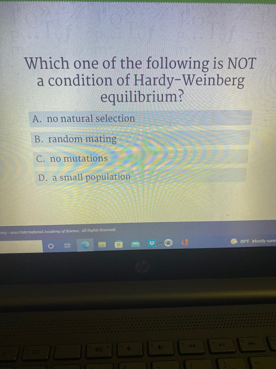 Which one of the following is NOT
a condition of Hardy-Weinberg
equilibrium?
A. no natural selection
B. random mating
C. no mutations
D. a small population
89°F Mostly sunn
003-2022 International Academy of Science. All Rights Reserved.
O
d-