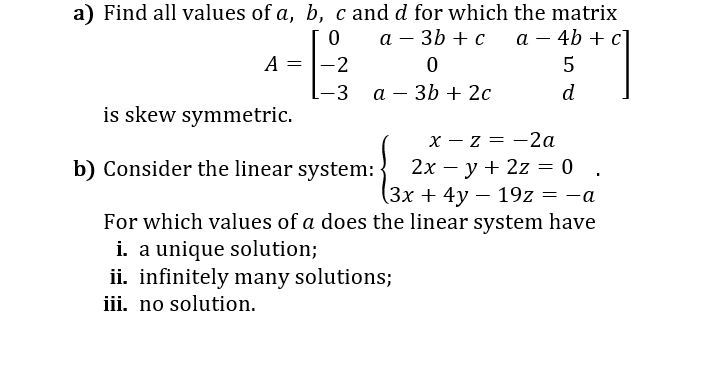 a) Find all values of a, b, c and d for which the matrix
а — 4b + с]
а — 3b + с
A
-2
5
-3 а-3b + 2с
d
is skew symmetric.
x - z = -2a
2х — у + 2z — 0 .
(3х + 4у — 19z
%3D
b) Consider the linear system: -
-a
For which values of a does the linear system have
i. a unique solution;
ii. infinitely many solutions;
iii. no solution.
