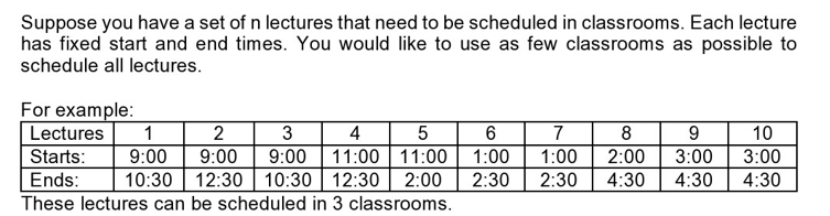Suppose you have a set of n lectures that need to be scheduled in classrooms. Each lecture
has fixed start and end times. You would like to use as few classrooms as possible to
schedule all lectures.
For example:
Lectures 1
2
3
4
5
9:00 11:00 11:00
Starts: 9:00 9:00
Ends:
2:00
10:30 12:30 10:30 12:30
These lectures can be scheduled in 3 classrooms.
6
1:00
2:30
7
8
1:00 2:00
2:30
9
10
3:00 3:00
4:30 4:30 4:30