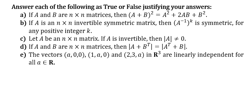 Answer each of the following as True or False justifying your answers:
a) If A and B are n x n matrices, then (A + B)² = A? + 2AB + B².
b) If A is an n x n invertible symmetric matrix, then (A)* is symmetric, for
any positive integer k.
c) Let A be an n x n matrix. If A is invertible, then |A| + 0.
d) If A and B are n x n matrices, then |A + B"| = |A" + B|.
e) The vectors (a,0,0), (1, a, 0) and (2,3, a) in R³ are linearly independent for
all a E R.
