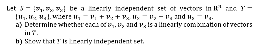 Let S = {v1, v2, V3} be a linearly independent set of vectors in R" andT =
{U1, U2, Uz}, where u = vị + v2 + V3, Uz = V2 + v3 and uz = v3.
a) Determine whether each of v,,v2 and v3 is a linearly combination ofvectors
in T.
b) Show that T is linearly independent set.
