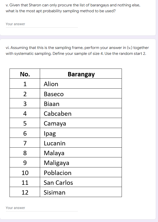 v. Given that Sharon can only procure the list of barangays and nothing else,
what is the most apt probability sampling method to be used?
Your answer
vi. Assuming that this is the sampling frame, perform your answer in (v.) together
with systematic sampling. Define your sample of size 4. Use the random start 2.
No.
Barangay
Alion
2
Baseco
3
Biaan
4
Cabcaben
Camaya
Тpag
7
Lucanin
Malaya
Maligaya
8
9.
10
Poblacion
11
San Carlos
12
Sisiman
Your answer
