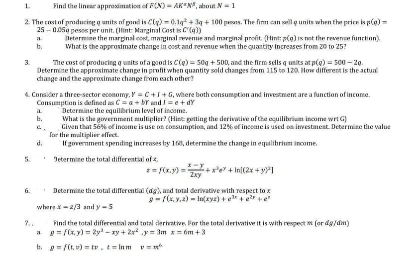 1.
Find the linear approximation of F(N) = AK“N®, about N = 1
2. The cost of producing q units of good is C(q) = 0.1q? + 3q + 100 pesos. The firm can sell q units when the price is p(q) =
25 – 0.05q pesos per unit. (Hint: Marginal Cost is C'(q))
Determine the marginal cost, marginal revenue and marginal profit. (Hint: p(q) is not the revenue function).
What is the approximate change in cost and revenue when the quantity increases from 20 to 25?
a.
b.
The cost of producing q units of a good is C(q) = 50q + 500, and the firm sells q units at p(q) = 500 – 2q.
Determine the approximate change in profit when quantity sold changes from 115 to 120. How different is the actual
change and the approximate change from each other?
3.
4. Consider a three-sector economy, Y = C +1+G, where both consumption and investment are a function of income.
Consumption is defined as C = a+ bY and I = e + dY
Determine the equilibrium level of income.
What is the government multiplier? (Hint: getting the derivative of the equilibrium income wrt G)
Given that 56% of income is use on consumption, and 12% of income is used on investment. Determine the value
for the multiplier effect.
If government spending increases by 168, determine the change in equilibrium income.
а.
b.
C..
d.
* Determine the total differential of z,
5.
x - y
z = f(x, y) =:
+x*e + In[(2x + y)²]
2xy
• Determine the total differential (dg), and total derivative with respect to x
g = f(x, y, z) = In(xyz) + e3* + ezy +e*
6.
where x = z/3 and y = 5
Find the total differential and total derivative. For the total derivative it is with respect m (or dg/dm)
a. g = f(x, y) = 2y3 – xy + 2x2 ,y = 3m x = 6m + 3
7.
b. g = f(t, v) = tv, t Inm v = m
