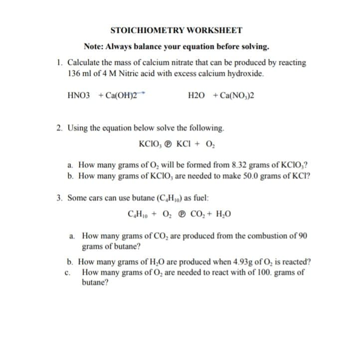 STOICHIOMETRY WORKSHEET
Note: Always balance your equation before solving.
1. Calculate the mass of calcium nitrate that can be produced by reacting
136 ml of 4 M Nitric acid with excess calcium hydroxide.
HNO3 + Ca(OH)2
H2O + Ca(NO;)2
2. Using the equation below solve the following.
KCIO, ® KCI + 0,
a. How many grams of O, will be formed from 8.32 grams of KCIO,?
b. How many grams of KCIO, are needed to make 50.0 grams of KCI?
3. Some cars can use butane (C,H,10) as fuel:
C,H10 + 0, ® co, + H,0
a. How many grams of CO, are produced from the combustion of 90
grams of butane?
b. How many grams of H,0 are produced when 4.93g of O, is reacted?
c. How many grams of O, are needed to react with of 100. grams of
butane?
