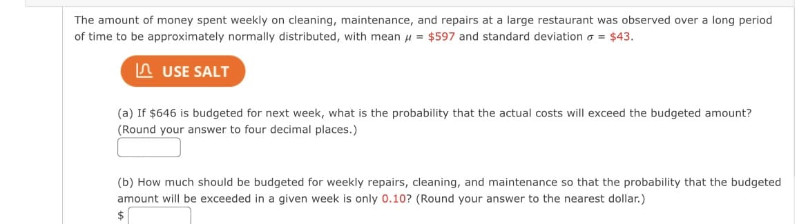 The amount of money spent weekly on cleaning, maintenance, and repairs at a large restaurant was observed over a long period
of time to be approximately normally distributed, with mean u = $597 and standard deviation o = $43.
n USE SALT
(a) If $646 is budgeted for next week, what is the probability that the actual costs will exceed the budgeted amount?
(Round your answer to four decimal places.)
(b) How much should be budgeted for weekly repairs, cleaning, and maintenance so that the probability that the budgeted
amount will be exceeded in a given week is only 0.10? (Round your answer to the nearest dollar.)
