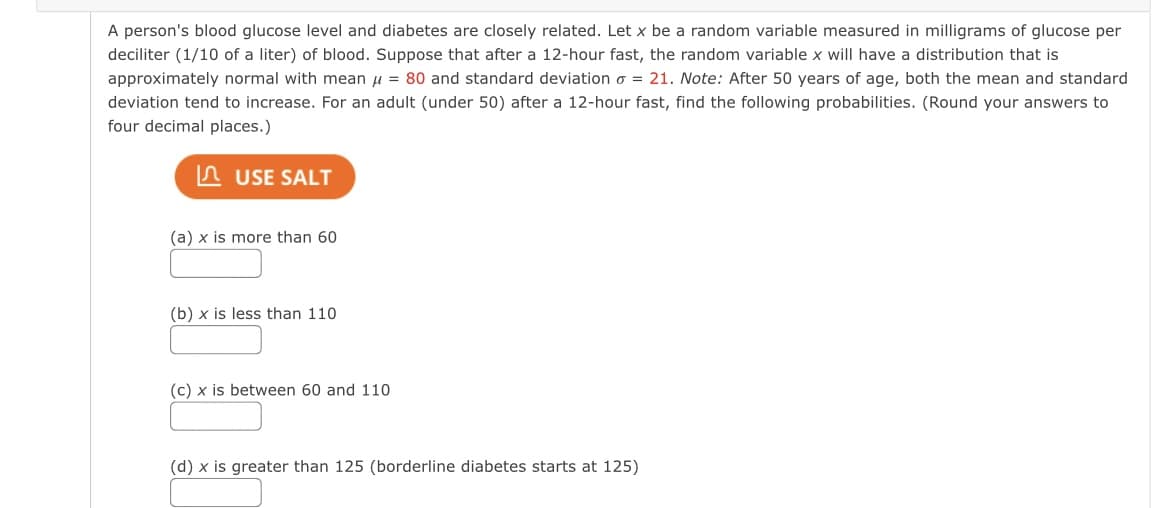 A person's blood glucose level and diabetes are closely related. Let x be a random variable measured in milligrams of glucose per
deciliter (1/10 of a liter) of blood. Suppose that after a 12-hour fast, the random variable x will have a distribution that is
approximately normal with mean u = 80 and standard deviation o = 21. ote: After 50 years of age, both the mean and standard
deviation tend to increase. For an adult (under 50) after a 12-hour fast, find the following probabilities. (Round your answers to
four decimal places.)
n USE SALT
(a) x is more than 60
(b) x is less than 110
(c) x is between 60 and 110
(d) x is greater than 125 (borderline diabetes starts at 125)
