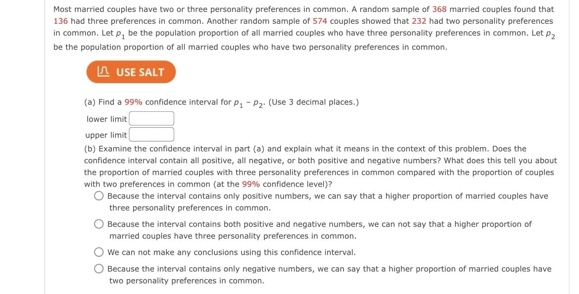 Most married couples have two or three personality preferences in common. A random sample of 368 married couples found that
136 had three preferences in common. Another random sample of 574 couples showed that 232 had two personality preferences
in common. Let p, be the population proportion of all married couples who have three personality preferences in common. Let p,
be the population proportion of all married couples who have two personality preferences in common.
n USE SALT
(a) Find a 99% confidence interval for p, - pɔ. (Use 3 decimal places.)
lower limit
upper limit
(b) Examine the confidence interval in part (a) and explain what it means in the context of this problem. Does the
confidence interval contain all positive, all negative, or both positive and negative numbers? What does this tell you about
the proportion of married couples with three personality preferences in common compared with the proportion of couples
with two preferences in common (at the 99% confidence level)?
O Because the interval contains only positive numbers, we can say that a higher proportion of married couples have
three personality preferences in common.
O Because the interval contains both positive and negative numbers, we can not say that a higher proportion of
married couples have three personality preferences in common.
We can not make any conclusions using this confidence interval.
O Because the interval contains only negative numbers, we can say that a higher proportion of married couples have
two personality preferences in common.
