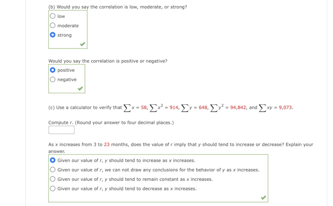 (b) Would you say the correlation is low, moderate, or strong?
O low
moderate
strong
Would you say the correlation is positive or negative?
O positive
O negative
(c) Use a calculator to verify that
x = 58, x² = 914, Ly = 648, v² = 94,842, and xy = 9,073.
Compute r. (Round your answer to four decimal places.)
As x increases from 3 to 23 months, does the value of r imply that y should tend to increase or decrease? Explain your
answer.
O Given our value of r, y should tend to increase as x increases.
O Given our value of r, we can not draw any conclusions for the behavior of y as x increases.
O Given our value of r, y should tend to remain constant as x increases.
O Given our value of r, y should tend to decrease as x increases.
