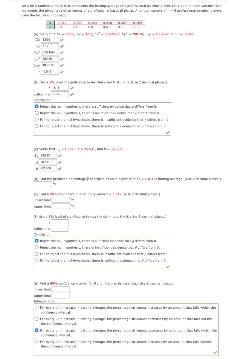 Let x be a random variable that represents the batting average of a professional baseball player. Let y be a random variable that
represents the percentage of strikeouts of a professional baseball player. A random sample of n = 6 professional baseball players
gave the following information.
х
0.312
y 3.4
0.300
7.5
0.340
0.248
0.367
3.1
0.269
4.0
8.6
11.1
(a) Verify that Ex = 1.836, Ey = 37.7, Ex2 = 0.571498, Ey2 = 290.59, Exy = 10.9272, andr= -0.845.
Ex 1.836
Ey 37.7
Ex2 0.571498
Ey2 290.59
Exy 10.9272
r -0.845
(b) Use a 5% level of significance to test the claim that p + 0. (Use 2 decimal places.)
t -3.16
critical t + 2.776
Conclusion
O Reject the null hypothesis, there is sufficient evidence that p differs from 0.
O Reject the null hypothesis, there is insufficient evidence that p differs from 0.
O Fail to reject the null hypothesis, there is insufficient evidence that p differs from 0.
O Fail to reject the null hypothesis, there is sufficient evidence that p differs from 0.
(c) Verify that S, 1.9623, a = 25.531, and b -62.900.
Se 1.9623
a 25.531
b -62.900
(d) Find the predicted percentage ŷ of strikeouts for a player with an x = 0.312 batting average. (Use 2 decimal places.)
| %
(e) Find a 90% confidence interval for y when x = 0.312. (Use 2 decimal places.)
lower limit
%
upper limit
%
(f) Use a 5% level of significance to test the claim that B + 0. (Use 2 decimal places.)
critical t +
Conclusion
O Reject the null hypothesis, there is sufficient evidence that ß differs from 0.
O
Reject the null hypothesis, there is insufficient evidence that ß differs from 0.
O Fail to reject the null hypothesis, there is insufficient evidence that B differs from 0.
O Fail to reject the null hypothesis, there is sufficient evidence that ß differs from 0.
(g) Find a 90% confidence interval for ß and interpret its meaning. (Use 2 decimal places.)
lower limit
upper limit
Interpretation
O For every unit increase in batting average, the percentage strikeouts increases by an amount that falls within the
confidence interval.
O For every unit increase in batting average, the percentage strikeouts decreases by an amount that falls outside
the confidence interval.
For every unit increase in batting average, the percentage strikeouts decreases by an amount that falls within the
confidence interval.
O For every unit increase in batting average, the percentage strikeouts increases by an amount that falls outside
the confidence interval.
