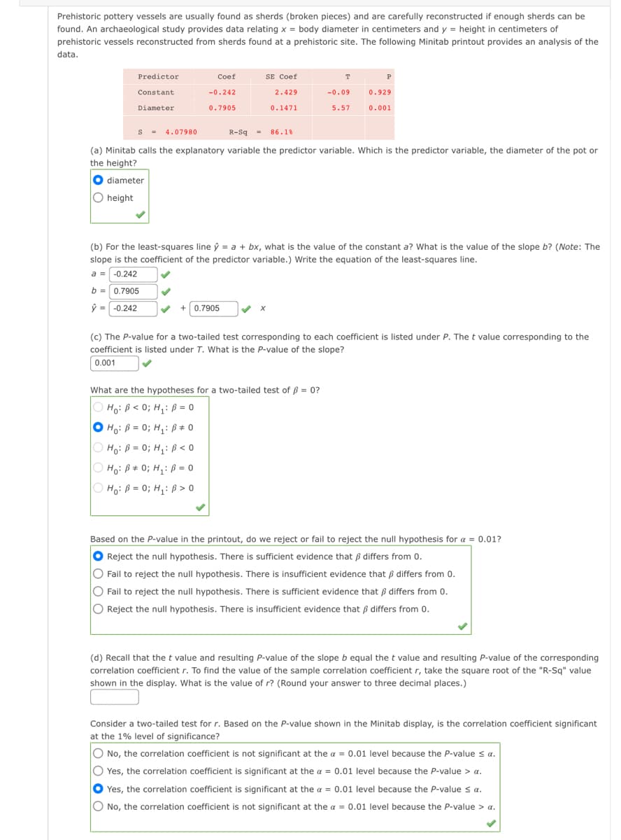 Prehistoric pottery vessels are usually found as sherds (broken pieces) and are carefully reconstructed if enough sherds can be
found. An archaeological study provides data relating x = body diameter in centimeters and y = height in centimeters of
prehistoric vessels reconstructed from sherds found at a prehistoric site. The following Minitab printout provides an analysis of the
data.
SE Coef
Predictor
Coef
T
P
Constant
-0.242
2.429
-0.09
0.929
Diameter
0.7905
0.1471
5.57
0.001
S = 4.07980
R-Sq = 86.1%
(a) Minitab calls the explanatory variable the predictor variable. Which is the predictor variable, the diameter of the pot or
the height?
O diameter
O height
(b) For the least-squares line ý = a + bx, what is the value of the constant a? What is the value of the slope b? (Note: The
slope is the coefficient of the predictor variable.) Write the equation of the least-squares line.
a = -0.242
b =0.7905
ý = -0.242
+0.7905
(c) The P-value for a two-tailed test corresponding to each coefficient is listed under P. The t value corresponding to the
coefficient is listed under T. What is the P-value of the slope?
0.001
What are the hypotheses for a two-tailed test of ß = 0?
Ho: ß < 0; H,: ß = 0
O Ho: B = 0; H,: Bß# 0
O Hoi ß = 0; H,: ß < 0
O Ho: B# 0; H,: ß = 0
O Hoi ß = 0; H,: ß > 0
Based on the P-value in the printout, do we reject or fail to reject the null hypothesis for a = 0.01?
O Reject the null hypothesis. There is sufficient evidence that ß differs from 0.
O
Fail to reject the null hypothesis. There is insufficient evidence that ß differs from 0.
O Fail to reject the null hypothesis. There is sufficient evidence that ß differs from 0.
O Reject the null hypothesis. There is insufficient evidence that ß differs from 0.
(d) Recall that the t value and resulting P-value of the slope b equal the t value and resulting P-value of the corresponding
correlation coefficient r. To find the value of the sample correlation coefficient r, take the square root of the "R-Sq" value
shown in the display. What is the value of r? (Round your answer to three decimal places.)
Consider a two-tailed test for r. Based on the P-value shown in the Minitab display, is the correlation coefficient significant
at the 1% level of significance?
O No, the correlation coefficient is not significant at the a = 0.01 level because the P-value s a.
O Yes, the correlation coefficient is significant at the a = 0.01 level because the P-value > a.
O Yes, the correlation coefficient is significant at the a = 0.01 level because the P-value s a.
O No, the correlation coefficient is not significant at the a = 0.01 level because the P-value > a.
