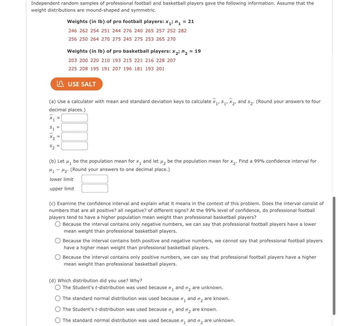 Independent random samples of professional football and basketball players gave the following information. Assume that the
weight distributions are mound-shaped and symmetric.
Weights (in Ib) of pro football players: x,; n, = 21
246 262 254 251 244 276 240 265 257 252 282
256 250 264 270 275 245 275 253 265 270
Weights (in Ib) of pro basketball players: x,; n, = 19
203 200 220 210 193 215 221 216 228 207
225 208 195 191 207 196 181 193 201
n USE SALT
(a) Use a calculator with mean and standard deviation keys to calculate x,, s,, x, and s,. (Round your answers to four
decimal places.)
S, =
X2
S2 =
(b) Let u, be the population mean for x, and let µ, be the population mean for x,. Find a 99% confidence interval for
H, - H2. (Round your answers to one decimal place.)
lower limit
upper limit
(c) Examine the confidence interval and explain what it means in the context of this problem. Does the interval consist of
numbers that are all positive? all negative? of different signs? At the 99% level of confidence, do professional football
players tend to have a higher population mean weight than professional basketball players?
O Because the interval contains only negative numbers, we can say that professional football players have a lower
mean weight than professional basketball players.
O Because the interval contains both positive and negative numbers, we cannot say that professional football players
have a higher mean weight than professional basketball players.
Because the interval contains only positive numbers, we can say that professional football players have a higher
mean weight than professional basketball players.
(d) Which distribution did you use? Why?
The Student's t-distribution was used because o, and o, are unknown.
The standard normal distribution was used because o, and o, are known.
O The Student's t-distribution was used because o,
and
02
are known.
The standard normal distribution was used because
01
and
02
are unknown.
