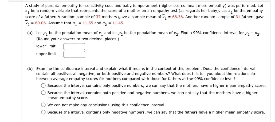 A study of parental empathy for sensitivity cues and baby temperament (higher scores mean more empathy) was performed. Let
x, be a random variable that represents the score of a mother on an empathy test (as regards her baby). Let x, be the empathy
= 68.36. Another random sample of 31 fathers gave
score of a father. A random sample of 37 mothers gave a sample mean of x,
X, = 60.06. Assume that o, = 11.55 and o, = 11.45.
(a) Let u, be the population mean of x, and let u, be the population mean of x,. Find a 99% confidence interval for u, - Hz.
(Round your answers to two decimal places.)
lower limit
upper limit
(b) Examine the confidence interval and explain what it means in the context of this problem. Does the confidence interval
contain all positive, all negative, or both positive and negative numbers? What does this tell you about the relationship
between average empathy scores for mothers compared with those for fathers at the 99% confidence level?
Because the interval contains only positive numbers, we can say that the mothers have a higher mean empathy score.
O Because the interval contains both positive and negative numbers, we can not say that the mothers have a higher
mean empathy score.
O We can not make any conclusions using this confidence interval.
O Because the interval contains only negative numbers, we can say that the fathers have a higher mean empathy score.
