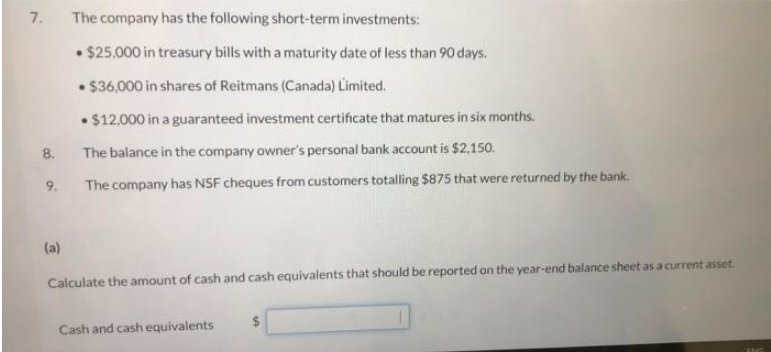 7.
8.
9.
(a)
The company has the following short-term investments:
• $25,000 in treasury bills with a maturity date of less than 90 days.
• $36,000 in shares of Reitmans (Canada) Limited.
$12,000 in a guaranteed investment certificate that matures in six months.
The balance in the company owner's personal bank account is $2,150.
The company has NSF cheques from customers totalling $875 that were returned by the bank.
Calculate the amount of cash and cash equivalents that should be reported on the year-end balance sheet as a current asset.
Cash and cash equivalents
$