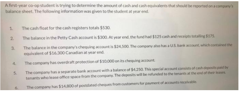 A first-year co-op student is trying to determine the amount of cash and cash equivalents that should be reported on a company's
balance sheet. The following information was given to the student at year end.
1.
2.
3.
4.
5.
6.
The cash float for the cash registers totals $530.
The balance in the Petty Cash account is $300. At year end, the fund had $125 cash and receipts totalling $175.
The balance in the company's chequing account is $24,500. The company also has a U.S. bank account, which contained the
equivalent of $16,300 Canadian at year end.
The company has overdraft protection of $10,000 on its chequing account.
The company has a separate bank account with a balance of $4,250. This special account consists of cash deposits paid by
tenants who lease office space from the company. The deposits will be refunded to the tenants at the end of their leases.
The company has $14,800 of postdated cheques from customers for payment of accounts receivable.